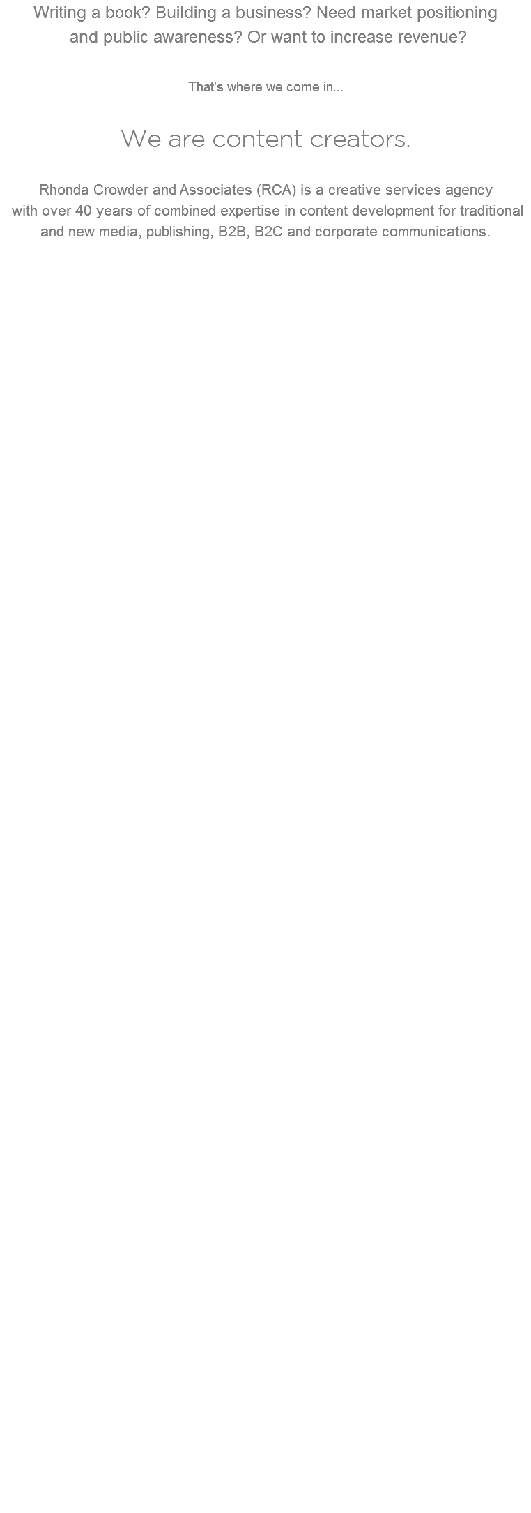 Writing a book? Building a business? Need market positioning   and public awareness? Or want to increase revenue? That's where we come in... We are content creators.  Rhonda Crowder and Associates (RCA) is a creative services agency with over 40 years of combined expertise in content development for traditional and new media, publishing, B2B, B2C and corporate communications. 