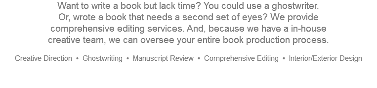 Want to write a book but lack time? You could use a ghostwriter.  Or, wrote a book that needs a second set of eyes? We provide  comprehensive editing services. And, because we have a in-house  creative team, we can oversee your entire book production process. Creative Direction • Ghostwriting • Manuscript Review • Comprehensive Editing • Interior/Exterior Design   