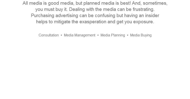 All media is good media, but planned media is best! And, sometimes,  you must buy it. Dealing with the media can be frustrating.  Purchasing advertising can be confusing but having an insider  helps to mitigate the exasperation and get you exposure.   Consultation • Media Management • Media Planning • Media Buying       