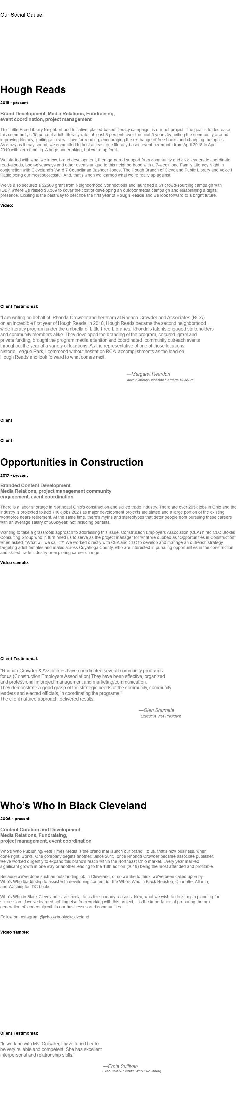  Our Social Cause: Hough Reads 2018 - present Brand Development, Media Relations, Fundraising,  event coordination, project management This Little Free Library Neighborhood Initiative, placed-based literacy campaign, is our pet project. The goal is to decrease  this community’s 95 percent adult illiteracy rate, at least 3 percent, over the next 5 years by uniting the community around improving literacy, igniting an overall love for reading, encouraging the exchange of free books and changing the optics.  As crazy as it may sound, we committed to host at least one literacy-based event per month from April 2018 to April  2019 with zero funding. A huge undertaking, but we’re up for it. We started with what we know, brand development, then garnered support from community and civic leaders to coordinate read-alouds, book-giveaways and other events unique to this neighborhood with a 7-week long Family Literacy Night in conjunction with Cleveland’s Ward 7 Councilman Basheer Jones, The Hough Branch of Cleveland Public Library and VoiceIt Radio being our most successful. And, that’s when we learned what we’re really up against. We’ve also secured a $2500 grant from Neighborhood Connections and launched a $1 crowd-sourcing campaign with  IOBY, where we raised $3,309 to cover the cost of developing an outdoor media campaign and establishing a digital  presence. Exciting is the best way to describe the first year of Hough Reads and we look forward to a bright future. Video: Client Testimonial: "I am writing on behalf of Rhonda Crowder and her team at Rhonda Crowder and Associates (RCA)  on an incredible first year of Hough Reads. In 2018, Hough Reads became the second neighborhood-  wide literacy program under the umbrella of Little Free Libraries. Rhonda's talents engaged stakeholders  and community members alike. They developed the branding of the program, secured grant and  private funding, brought the program media attention and coordinated community outreach events  throughout the year at a variety of locations. As the representative of one of those locations,  historic League Park, I commend without hesitation RCA accomplishments as the lead on Hough Reads and look forward to what comes next. —Margaret Reardon Administrator Baseball Heritage Museum Client Client Opportunities in Construction 2017 - present Branded Content Development, Media Relations, project management community  engagement, event coordination There is a labor shortage in Northeast Ohio’s construction and skilled trade industry. There are over 205k jobs in Ohio and the industry is projected to add 740k jobs 2024 as major development projects are slated and a large portion of the existing workforce nears retirement. At the same time, there’s myths and stereotypes that deter people from pursuing these careers with an average salary of $66k/year, not including benefits. Wanting to take a grassroots approach to addressing this issue, Construction Employers Association (CEA) hired CLC Stokes Consulting Group who in turn hired us to serve as the project manager for what we dubbed as “Opportunities in Construction” when asked, “What will we call it?” We worked directly with CEA and CLC to develop and manage an outreach strategy targeting adult females and males across Cuyahoga County, who are interested in pursuing opportunities in the construction and skilled trade industry or exploring career change..  Video sample:                   Client Testimonial: "Rhonda Crowder & Associates have coordinated several community programs  for us (Construction Employers Association).They have been effective, organized and professional in project management and marketing/communication. They demonstrate a good grasp of the strategic needs of the community, community  leaders and elected officials, in coordinating the programs." The client natured approach, delivered results. —Glen Shumate Executive Vice President Who’s Who in Black Cleveland 2006 - present Content Curation and Development, Media Relations, Fundraising,  project management, event coordination Who’s Who Publishing/Real Times Media is the brand that launch our brand. To us, that’s how business, when  done right, works. One company begets another. Since 2013, once Rhonda Crowder became associate publisher,  we’ve worked diligently to expand this brand’s reach within the Northeast Ohio market. Every year marked  significant growth in one way or another leading to the 13th edition (2018) being the most attended and profitable. Because we’ve done such an outstanding job in Cleveland, or so we like to think, we’ve been called upon by  Who’s Who leadership to assist with developing content for the Who’s Who in Black Houston, Charlotte, Atlanta,  and Washington DC books. Who’s Who in Black Cleveland is so special to us for so many reasons. Now, what we wish to do is begin planning for succession. If we’ve learned nothing else from working with this project, it is the importance of preparing the next  generation of leadership within our businesses and communities. Follow on Instagram @whoswhoblackcleveland Video sample: Client Testimonial: "In working with Ms. Crowder, I have found her to be very reliable and competent. She has excellent interpersonal and relationship skills." —Ernie Sullivan Executive VP Who's Who Publishing 